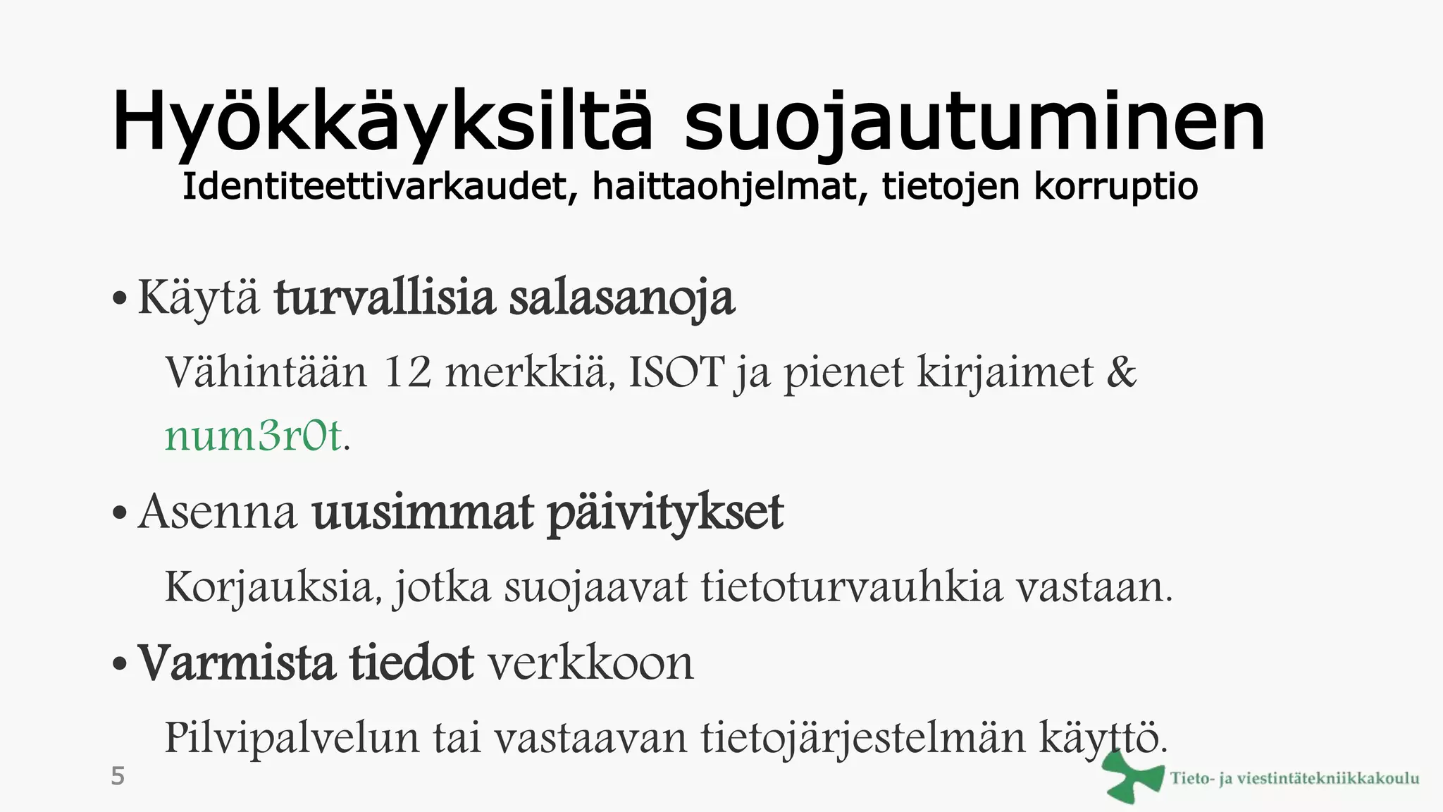 Hyökkäyksiltä suojautuminen
• Käytä turvallisia salasanoja
Vähintään 12 merkkiä, ISOT ja pienet kirjaimet &
num3r0t.
• Asenna uusimmat päivitykset
Korjauksia, jotka suojaavat tietoturvauhkia vastaan.
• Varmista tiedot verkkoon
Pilvipalvelun tai vastaavan tietojärjestelmän käyttö.
Identiteettivarkaudet, haittaohjelmat, tietojen korruptio
5
 