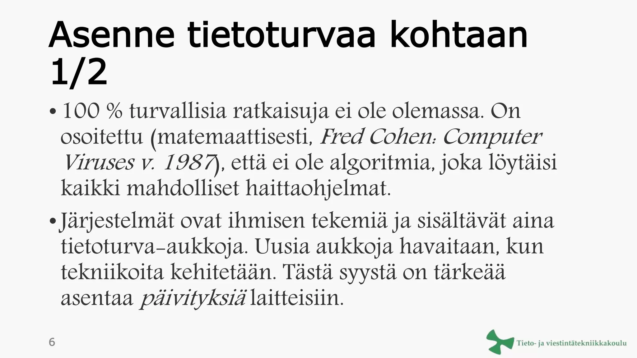 Asenne tietoturvaa kohtaan
1/2
• 100 % turvallisia ratkaisuja ei ole olemassa. On
osoitettu (matemaattisesti, Fred Cohen: Computer
Viruses v. 1987), että ei ole algoritmia, joka löytäisi
kaikki mahdolliset haittaohjelmat.
• Järjestelmät ovat ihmisen tekemiä ja sisältävät aina
tietoturva-aukkoja. Uusia aukkoja havaitaan, kun
tekniikoita kehitetään. Tästä syystä on tärkeää
asentaa päivityksiä laitteisiin.
6
 