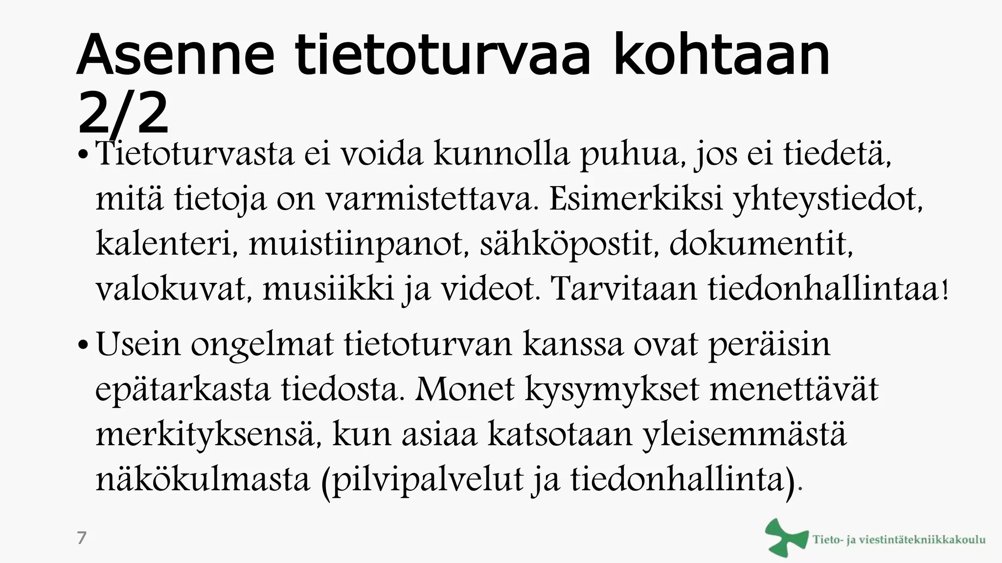 Asenne tietoturvaa kohtaan
2/2
• Tietoturvasta ei voida kunnolla puhua, jos ei tiedetä,
mitä tietoja on varmistettava. Esimerkiksi yhteystiedot,
kalenteri, muistiinpanot, sähköpostit, dokumentit,
valokuvat, musiikki ja videot. Tarvitaan tiedonhallintaa!
• Usein ongelmat tietoturvan kanssa ovat peräisin
epätarkasta tiedosta. Monet kysymykset menettävät
merkityksensä, kun asiaa katsotaan yleisemmästä
näkökulmasta (pilvipalvelut ja tiedonhallinta).
7
 