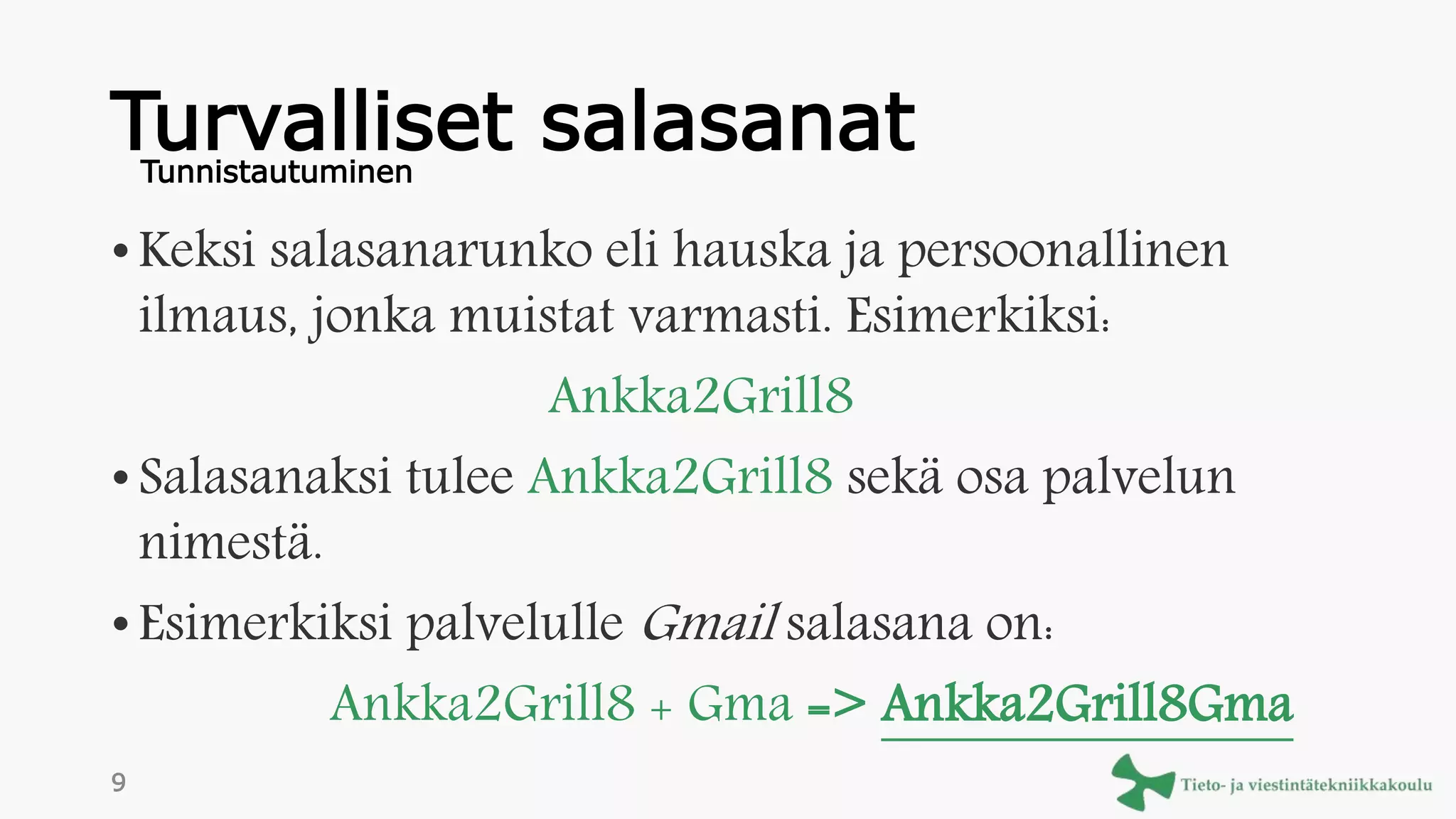 Turvalliset salasanat
• Keksi salasanarunko eli hauska ja persoonallinen
ilmaus, jonka muistat varmasti. Esimerkiksi:
Ankka2Grill8
• Salasanaksi tulee Ankka2Grill8 sekä osa palvelun
nimestä.
• Esimerkiksi palvelulle Gmail salasana on:
Ankka2Grill8 + Gma => Ankka2Grill8Gma
Tunnistautuminen
9
 
