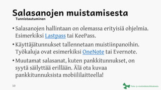 Salasanojen muistamisesta
• Salasanojen hallintaan on olemassa erityisiä ohjelmia.
Esimerkiksi Lastpass tai KeePass.
• Käyttäjätunnukset tallennetaan muistiinpanoihin.
Työkaluja ovat esimerkiksi OneNote tai Evernote.
• Muutamat salasanat, kuten pankkitunnukset, on
syytä säilyttää erillään. Älä ota kuvaa
pankkitunnuksista mobiililaitteella!
Tunnistautuminen
10
 