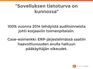 ”Sovelluksen tietoturva on
kunnossa”
100% vuonna 2014 tehdyistä auditoinneista
johti korjaaviin toimenpiteisiin.
Case-esimerkki: ERP-järjestelmässä saatiin
haavoittuvuuden avulla haltuun
pääkäyttäjän oikeudet.
 