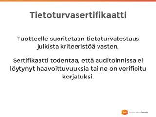 Tietoturvasertifikaatti
Tuotteelle suoritetaan tietoturvatestaus
julkista kriteeristöä vasten.
Sertifikaatti todentaa, että auditoinnissa ei
löytynyt haavoittuvuuksia tai ne on verifioitu
korjatuksi.
 