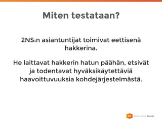 Miten testataan?
2NS:n asiantuntijat toimivat eettisenä
hakkerina.
He laittavat hakkerin hatun päähän, etsivät
ja todentavat hyväksikäytettäviä
haavoittuvuuksia kohdejärjestelmästä.
 
