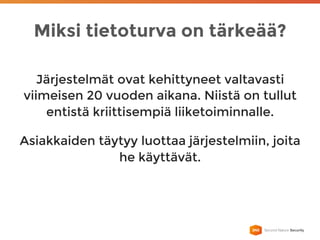 Miksi tietoturva on tärkeää?
Järjestelmät ovat kehittyneet valtavasti
viimeisen 20 vuoden aikana. Niistä on tullut
entistä kriittisempiä liiketoiminnalle.
Asiakkaiden täytyy luottaa järjestelmiin, joita
he käyttävät.
 