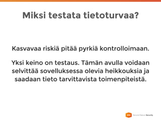Miksi testata tietoturvaa?
Kasvavaa riskiä pitää pyrkiä kontrolloimaan.
Yksi keino on testaus. Tämän avulla voidaan
selvittää sovelluksessa olevia heikkouksia ja
saadaan tieto tarvittavista toimenpiteistä.
 