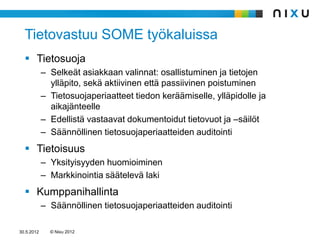 Tietovastuu SOME työkaluissa
   Tietosuoja
            – Selkeät asiakkaan valinnat: osallistuminen ja tietojen
              ylläpito, sekä aktiivinen että passiivinen poistuminen
            – Tietosuojaperiaatteet tiedon keräämiselle, ylläpidolle ja
              aikajänteelle
            – Edellistä vastaavat dokumentoidut tietovuot ja –säilöt
            – Säännöllinen tietosuojaperiaatteiden auditointi
   Tietoisuus
            – Yksityisyyden huomioiminen
            – Markkinointia säätelevä laki
   Kumppanihallinta
            – Säännöllinen tietosuojaperiaatteiden auditointi

30.5.2012     © Nixu 2012
 