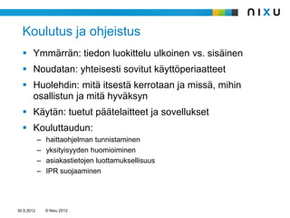 Koulutus ja ohjeistus
   Ymmärrän: tiedon luokittelu ulkoinen vs. sisäinen
   Noudatan: yhteisesti sovitut käyttöperiaatteet
   Huolehdin: mitä itsestä kerrotaan ja missä, mihin
    osallistun ja mitä hyväksyn
   Käytän: tuetut päätelaitteet ja sovellukset
   Kouluttaudun:
            –   haittaohjelman tunnistaminen
            –   yksityisyyden huomioiminen
            –   asiakastietojen luottamuksellisuus
            –   IPR suojaaminen




30.5.2012       © Nixu 2012
 