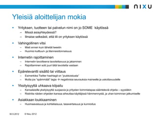 Yleisiä aloittelijan mokia
       Yrityksen, tuotteen tai palvelun nimi on jo SOME käytössä
            –   Missä asiayhteydessä?
            –   Ilmaise selkeästi, että tili on yrityksen käytössä

       Vahingollinen vitsi
            –   Mieti ennen kuin lähetät tweetin
            –   Huomioi kulttuuri- ja tilannesidonnaisuus

       Internetin rajoittaminen
            –   Internetin tavoitteena tavoitettavuus ja jakaminen
            –   Rajoittaminen sotii juuri tätä tavoitetta vastaan

       Epärelevantti sisältö tai viittaus
            –   Esimerkiksi Twitter hashtagit on “joukkoistusta”
            –   Mutta jos “spämmäät” tagia  negatiivisia seurauksia maineelle ja uskottavuudelle

       Yksityisyyttä uhkaava kilpailu
            –   Kansalaisilla yksityisyyttä suojaavia ja yritysten toimintatapaa säänteleviä ohjeita – syystäkin
            –   Ristiriita näiden ohjeiden kanssa aiheuttaa käyttäjissä hämmennystä, ja uhan toiminnan jatkumiselle

       Asiakkaan loukkaaminen
            –   Huomaavaisuus ja kohteliaisuus, tasavertaisuus ja kunnioitus


30.5.2012       © Nixu 2012
 