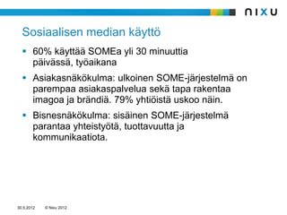 Sosiaalisen median käyttö
   60% käyttää SOMEa yli 30 minuuttia
    päivässä, työaikana
   Asiakasnäkökulma: ulkoinen SOME-järjestelmä on
    parempaa asiakaspalvelua sekä tapa rakentaa
    imagoa ja brändiä. 79% yhtiöistä uskoo näin.
   Bisnesnäkökulma: sisäinen SOME-järjestelmä
    parantaa yhteistyötä, tuottavuutta ja
    kommunikaatiota.




30.5.2012   © Nixu 2012
 