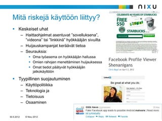 Mitä riskejä käyttöön liittyy?
   Keskeiset uhat
            – Haittaohjelmat asentuvat ”sovelluksena”,
              ”videona” tai ”linkkinä” hyökkääjän sivuilta
            – Huijauskampanjat keräävät tietoa
            – Seurauksia:
                   Oma työasema on hyökkääjän hallussa
                   Omien rahojen menettäminen huijauksessa
                   Omat tiedot päätyvät hyökkääjän
                    jatkokäyttöön

   Tyypillinen suojautuminen
            –   Käyttöpolitiikka
            –   Teknologia ja
            –   Tietoisuus
            –   Osaaminen


30.5.2012       © Nixu 2012
 