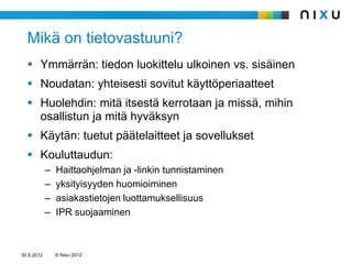 Mikä on tietovastuuni?
   Ymmärrän: tiedon luokittelu ulkoinen vs. sisäinen
   Noudatan: yhteisesti sovitut käyttöperiaatteet
   Huolehdin: mitä itsestä kerrotaan ja missä, mihin
    osallistun ja mitä hyväksyn
   Käytän: tuetut päätelaitteet ja sovellukset
   Kouluttaudun:
            –   Haittaohjelman ja -linkin tunnistaminen
            –   yksityisyyden huomioiminen
            –   asiakastietojen luottamuksellisuus
            –   IPR suojaaminen



30.5.2012       © Nixu 2012
 