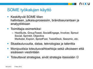 SOME työkalujen käyttö
   Keskittyvät SOME tilien
    hallintaan, julkaisuprosessiin, brändiseurantaan ja
    analyytiikkaan
   Toimittajia esimerkiksi:
            – HootSuite, GroupTweet, SocialEngage, Involver, Sprout
              Social, Sprinklr, Objective
              Marketer, Expion, SpredFast, TweetDeck, Seesmic, etc.
   Skaalautuvuutta, dataa, teknologiaa ja talenttia
   Monipuolisia toteutusvaihtoehtoja sekä ulkoiseen että
    sisäiseen viestintään
   Toteuttavat strategiaa, eivät strategia itsessään 

30.5.2012     © Nixu 2012
 