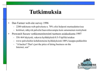 Tutkimuksia
• Dan Farmer web-site survey 1996
– 2200 tutkitusta web-palvelusta n. 70% olisi helposti murtauduttavissa
– kriittiset, näkyvät palvelut haavoittuvampia kuin satunnainen testiryhmä
• Prowatch Secure verkkomonitorointi tuotteen asiakaskunta 1997
– 556 464 häytystä, vakavia hyökkäyksiä 0.5-5 kpl/kk/asiakas
– www-palveluihin kohdistetuista hyökkäyksistä 100% kauppa-paikkoihin
– “A hacker? That’s just the price of doing business on the
Internet, son”
 