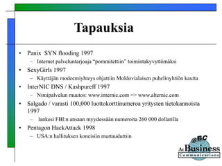Tapauksia
• Panix SYN flooding 1997
– Internet palveluntarjoaja “pommitettiin” toimintakyvyttömäksi
• SexyGirls 1997
– Käyttäjän modeemiyhteys ohjattiin Moldovialaisen puhelinyhtiön kautta
• InterNIC DNS / Kashpureff 1997
– Nimipalvelun muutos: www.internic.com => www.alternic.com
• Salgado / varasti 100,000 luottokorttinumeroa yritysten tietokannoista
1997
– lankesi FBI:n ansaan myydessään numeroita 260 000 dollarilla
• Pentagon HackAttack 1998
– USA:n hallituksen koneisiin murtauduttiin
 