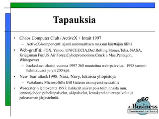 Tapauksia
• Chaos Computer Club / ActiveX + Intuit 1997
– ActiveX-komponentti ajasti automaattisen maksun käyttäjän tililtä
• Web-graffiti: FOX, Yahoo, UNICEF,CIA,DoJ,Rolling Stones,Telia, NASA,
Kriegsman Fur,US Air Force,Cyberpromotions,Crack a Mac,Pentagon,
Whitepower
– hacked.net tilastoi vuonna 1997 368 muutettua web-palvelua, 1998 tammi-
helmikuussa jo yli 200 kpl.
• New Tear attack1998: Nasa, Navy, lukuisia yliopistoja
– Vastalause Microsoftille Bill Gatesin esiintyessä senaatille
• Worcesterin lentokenttä 1997: hakkerit saivat pois toiminnasta mm.
lennonjohdon puhelinpalvelut, sääpalvelut, lentokentän turvapalvelut ja
paloaseman järjestelmät.
 