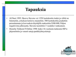 Tapauksia
• AUSnet 1995: Skeeve Stevens vei 1250 luottokortin tiedot ja välitti ne
Internetiin, yrityksen kotisivu muutettiin. 500 luottokorttia jouduttiin
peruuttamaan ja korvauksia käyttäjille maksettiin $300.000, Paljon
negatiivista julkisuutta. Stevens tuomittiin 3 vuodeksi vankeuteen.
• Deutche Telekom/T-Online 1998: kaksi 16-vuotiasta tunkeutui ISP:n
järjestelmiin ja varasti satoja pankkiyhteystietoja
 