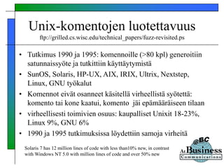 • Tutkimus 1990 ja 1995: komennoille (>80 kpl) generoitiin
satunnaissyöte ja tutkittiin käyttäytymistä
• SunOS, Solaris, HP-UX, AIX, IRIX, Ultrix, Nextstep,
Linux, GNU työkalut
• Komennot eivät osanneet käsitellä virheellistä syötettä:
komento tai kone kaatui, komento jäi epämääräiseen tilaan
• virheellisesti toimivien osuus: kaupalliset Unixit 18-23%,
Linux 9%, GNU 6%
• 1990 ja 1995 tutkimuksissa löydettiin samoja virheitä
Unix-komentojen luotettavuus
ftp://grilled.cs.wisc.edu/technical_papers/fuzz-revisited.ps
Solaris 7 has 12 million lines of code with less than10% new, in contrast
with Windows NT 5.0 with million lines of code and over 50% new
 