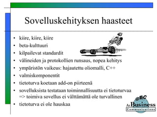 Sovelluskehityksen haasteet
• kiire, kiire, kiire
• beta-kulttuuri
• kilpailevat standardit
• välineiden ja protokollien runsaus, nopea kehitys
• ympäristön vaikeus: hajautettu oliomalli, C++
• valmiskomponentit
• tietoturva koetaan add-on piirteenä
• sovelluksista testataan toiminnallisuutta ei tietoturvaa
=> toimiva sovellus ei välttämättä ole turvallinen
• tietoturva ei ole hauskaa
 