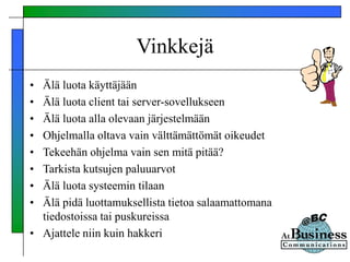 Vinkkejä
• Älä luota käyttäjään
• Älä luota client tai server-sovellukseen
• Älä luota alla olevaan järjestelmään
• Ohjelmalla oltava vain välttämättömät oikeudet
• Tekeehän ohjelma vain sen mitä pitää?
• Tarkista kutsujen paluuarvot
• Älä luota systeemin tilaan
• Älä pidä luottamuksellista tietoa salaamattomana
tiedostoissa tai puskureissa
• Ajattele niin kuin hakkeri
 