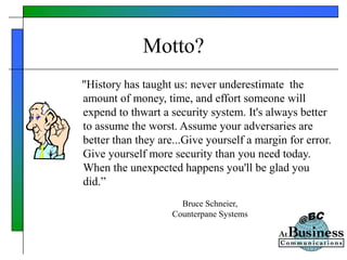 Motto?
"History has taught us: never underestimate the
amount of money, time, and effort someone will
expend to thwart a security system. It's always better
to assume the worst. Assume your adversaries are
better than they are...Give yourself a margin for error.
Give yourself more security than you need today.
When the unexpected happens you'll be glad you
did.”
Bruce Schneier,
Counterpane Systems
 
