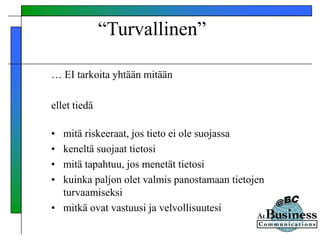 “Turvallinen”
… EI tarkoita yhtään mitään
ellet tiedä
• mitä riskeeraat, jos tieto ei ole suojassa
• keneltä suojaat tietosi
• mitä tapahtuu, jos menetät tietosi
• kuinka paljon olet valmis panostamaan tietojen
turvaamiseksi
• mitkä ovat vastuusi ja velvollisuutesi
 