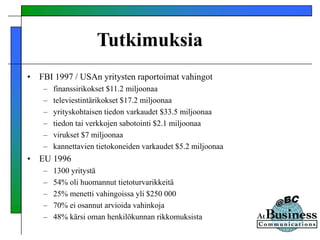 Tutkimuksia
• FBI 1997 / USAn yritysten raportoimat vahingot
– finanssirikokset $11.2 miljoonaa
– televiestintärikokset $17.2 miljoonaa
– yrityskohtaisen tiedon varkaudet $33.5 miljoonaa
– tiedon tai verkkojen sabotointi $2.1 miljoonaa
– virukset $7 miljoonaa
– kannettavien tietokoneiden varkaudet $5.2 miljoonaa
• EU 1996
– 1300 yritystä
– 54% oli huomannut tietoturvarikkeitä
– 25% menetti vahingoissa yli $250 000
– 70% ei osannut arvioida vahinkoja
– 48% kärsi oman henkilökunnan rikkomuksista
 