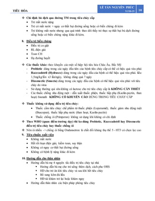 TIÊU HÓA 10
LÊ TẤN NGUYÊN PHÚC
Y13D-19
 Chỉ định bù dịch qua đường TM trong tiêu chảy cấp
 Trẻ mất nước nặng
 Trẻ có mất nước + nguy cơ thất bại đường uống hoặc có biến chứng đi kèm
 Trẻ không mất nước nhưng qua quá trình theo dõi thấy trẻ thực sự thất bại bù dịch đường
uống hoặc có biến chứng nặng khác đi kèm.
8. Điều trị biến chứng
 Điều trị co giật
 RL điện giải
 Toan CH
 Hạ đường huyết
 Các thuốc khác: theo khuyến cáo một số hiệp hội tiêu hóa Châu Âu, Bắc Mỹ
- Probiotic dùng trong các ngày đầu tiên của bệnh tiêu chảy cấp có thể có hiệu quả vừa phải
- Racecadotril (Hydrasec) dùng trong các ngày đầu của bệnh có thể hiệu quả vừa phải. liều:
1,5mg/kg/lần x3 lần/ngày, không dùng quá 7 ngày
- Diosmectic (Smecta) dùng trong các ngày đầu của bệnh có thể hiệu quả vừa phải với tiêu
chày do virus
- Sử dụng thường qui sữa không có lactose cho trẻ tiêu chảy cấp là KHÔNG CẦN THIẾT
- Các thuốc chống nhu động ruột – dẫn xuất thuốc phiện, thuốc hấp phụ (Kaolin-pectin, than
hoạt) bismuth KHÔNG CÓ KHUYẾN CÁO DÙNG TRONG TIÊU CHẢY CẤP
 Thuốc không sử dụng điều trị tiêu chảy:
 Thuốc cầm tiêu chảy: chế phẩm từ thuốc phiện (Loperamid), thuốc giảm nhu động ruột
(Buscopan), thuốc hấp phụ nước (than hoạt, Kaolin-pectin)
 Thuốc chống ói (Primperan) không sử dụng khi không có chỉ định
 Theo WHO (quan điểm trường dạy) thì ko dùng Probiotic, Racecadotril hay Diosmectic
điều trị tiêu chảy hay thuốc chống ói
 Nôn ói nhiều -> chống ói bằng Ondansetron là chất đối kháng thụ thể 5 - HT3 có chọn lọc cao
9. Tiêu chuẩn xuất viện
 Không mất nước
 Hết rối loạn điện giải, kiềm toan, suy thận
 Không có nguy cơ thất bại đường uống
 Không có bệnh lý nặng khác đi kém
10. Hướng dẫn cho thân nhân
 Hướng dẫn bà mẹ 4 nguyên tắc điều trị tiêu chảy tại nhà
 Hướng dẫn bà mẹ cho trẻ uống thêm dịch, cách pha ORS
 HD cho trẻ ăn khi tiêu chảy và sau khi hết tiêu chảy
 Bổ sung kẽm đủ liều
 HD tái khám trở lại hoặc khám ngay
 Hướng dẫn thân nhân các biện pháp phòng tiêu chảy
 