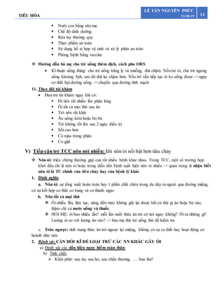 TIÊU HÓA 11
LÊ TẤN NGUYÊN PHÚC
Y13D-19
 Nuôi con bằng sữa mẹ
 Chế độ dinh dưỡng
 Rửa tay thường quy
 Thực phẩm an toàn
 Sử dụng hố xí hợp vệ sinh và xử lý phân an toàn
 Phòng bệnh bằng vaccine
 Hướng dẫn bà mẹ cho trẻ uống thêm dịch, cách pha ORS
 Kĩ thuật uống đúng: cho trẻ uống bằng ly và muỗng, đút chậm. Nếu trẻ ói, cho trẻ ngưng
uống khoảng 5ph, sau đó đút lại chậm hơn. Nếu trẻ vẫn tiếp tục ói ko uống được -> nguy
cơ thất bại đường uống -> chuyển qua đường tĩnh mạch
11. Theo dõi tái khám
 Đưa trẻ tái khám ngay khi có:
 Đi tiêu rất nhiều lần phân lỏng
 Ói tất cả mọi thứ sau ăn
 Trở nên rất khát
 Ăn uống kém hoặc bỏ bú
 Trẻ không tốt lên sau 2 ngày điều trị
 Sốt cao hơn
 Có máu trong phân
 Co giật
V) Tiếp cận trẻ TCC nôn nói nhiều: khi nôn ói nổi bật hơn tiêu chảy
 Nôn ói: triệu chứng thường gặp của rất nhiều bệnh khác nhau. Trong TCC, một số trường hợp
khởi đẩu chỉ là nôn ói hoặc trong diễn tiến bệnh xuất hiện nôn ói nhiều -> quan trọng là nhận biết
nôn ói là TC chính của tiêu chảy hay của bệnh lý khác
1. Định nghĩa
a. Nôn ói: sự tống xuất hoàn toàn hay 1 phần chất chứa trong dạ dày ra ngoài qua đường miệng,
có sự kết hợp co thắt cơ bụng và cơ thành ngực
b. Nôn tất cả mọi thứ
 Ói nhiều lần, liên tục, nặng đến mức không giữ lại được bất cứ thứ gì ăn hoặc bú vào,
thậm chí cả nước uống và thuốc.
 HỎI MẸ: ói bao nhiêu lần? mỗi lần nuốt thức ăn trẻ có nói ngay không? Ói ra những gì?
Lượng ói so với lượng ăn vào? -> bảo mẹ đút trẻ uống thử để kiểm tra
c. Trào ngược: tình trạng thức ăn trở ngược lại miệng, không có sự co thắt hay hoạt động cơ
hoành như nôn
2. Bệnh sử: CẦN HỎI KĨ ĐỂ LOẠI TRỪ CÁC NN KHÁC GÂY ÓI
a) Đánh giá các dấu hiệu nguy hiểm toàn thân:
b) Tính chất:
 Khởi phát: sau ăn, sau ho, sau chấn thương, …. bao lâu?
 