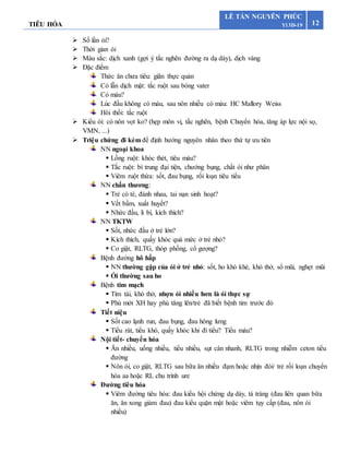 TIÊU HÓA 12
LÊ TẤN NGUYÊN PHÚC
Y13D-19
 Số lần ói?
 Thời gian ói
 Màu sắc: dịch xanh (gợi ý tắc nghẽn đường ra dạ dày), dịch vàng
 Đặc điểm
Thức ăn chưa tiêu: giãn thực quản
Có lẫn dịch mật: tắc ruột sau bóng vater
Có máu?
Lúc đầu không có máu, sau nôn nhiều có máu: HC Mallory Weiss
Hôi thối: tắc ruột
 Kiểu ói: có nôn vọt ko? (hẹp môn vị, tắc nghẽn, bệnh Chuyển hóa, tăng áp lực nội sọ,
VMN, ...)
 Triệu chứng đi kèm để định hướng nguyên nhân theo thứ tự ưu tiên
NN ngoại khoa
 Lồng ruột: khóc thét, tiêu máu?
 Tắc ruột: bí trung đại tiện, chướng bụng, chất ói như phân
 Viêm ruột thừa: sốt, đau bụng, rối loạn tiêu tiểu
NN chấn thương:
 Trẻ có té, đánh nhau, tai nạn sinh hoạt?
 Vết bầm, xuất huyết?
 Nhức đầu, li bì, kích thích?
NN TKTW
 Sốt, nhức đầu ở trẻ lớn?
 Kích thích, quấy khóc quá mức ở trẻ nhỏ?
 Co giật, RLTG, thóp phồng, cổ gượng?
Bệnh đường hô hấp
 NN thường gặp của ói ở trẻ nhỏ: sốt, ho khò khè, khó thở, sổ mũi, nghẹt mũi
 Ói thường sau ho
Bệnh tim mạch
 Tím tái, khó thở, nhợn ói nhiều hơn là ói thực sự
 Phù mới XH hay phù tăng lên/trẻ đã biết bệnh tim trước đó
Tiết niệu
 Sốt cao lạnh run, đau bụng, đau hông lưng
 Tiểu rát, tiểu khó, quấy khóc khi đi tiểu? Tiểu máu?
Nội tiết- chuyển hóa
 Ăn nhiều, uống nhiều, tiểu nhiều, sụt cân nhanh, RLTG trong nhiễm ceton tiểu
đường
 Nôn ói, co giật, RLTG sau bữa ăn nhiều đạm hoặc nhịn đói/ trẻ rối loạn chuyển
hóa aa hoặc RL chu trình ure
Đường tiêu hóa
 Viêm đường tiêu hóa: đau kiểu hội chứng dạ dày, tá tràng (đau liên quan bữa
ăn, ăn xong giảm đau) đau kiểu quặn mật hoặc viêm tụy cấp (đau, nôn ói
nhiều)
 
