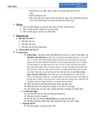 TIÊU HÓA 13
LÊ TẤN NGUYÊN PHÚC
Y13D-19
 Ngộ độc thức ăn: nhiều người cùng bị? đau quặn bụng kèm sốt, tiêu
lỏng
 RLCN đường tiêu hóa
 Tiêu chảy cấp: nôn ói giảm khi trẻ bắt đầu tiêu chảy. Nếu ói tăng khi đang tiêu
chảy, chú ý biến chứng hạ K máu hay bệnh kèm (lồng ruột,..)
3. Tiền sử:
 Tiền căn chấn thương, tai nạn sinh hoạt, thức ăn, thuốc dùng trước đó
 Tiển sử bệnh nội tiết, chuyển hóa trong gia đình
 Tiền sử kinh nguyệt của bé gái vị thành niên
4. Khám lâm sàng
a. Hậu quả của nôn ói
 Dấu hiệu cấp cứu
 Dấu hiệu mất nước
 Dấu hiệu của các biến chứng khác
b. Nguyên nhân gây nôn ói:
 NN ngoại khoa
Khám bụng : bộc lộ hết vùng bụng  đến bẹn, quan sát có thoát vị bẹn nghẹt, tìm
dấu hiệu xoắn tinh hoàn (có thể xảy ra ở mọi lứa tuổi nhưng thường ở trẻ sơ sinh
và 10 - 14 tuổi. LS: đau đột ngột dữ dội vùng bẹn, bìu; khu trú hay lan dọc theo
ống bẹn lên hố chậu cùng bên. Đau làm trẻ có xu hướng gấp đùi lại và ít cử động.
Trẻ lớn thường tự xác định được vị trí đau. Với trẻ sơ sinh và bú mẹ thì có biểu
hiện quấy khóc nhiều. Bìu và ống bẹn sưng to, nề, đau. Nếu thời gian bị bệnh lâu
thì da có thể có màu đỏ. Tinh hoàn bị kéo lên cao phía lỗ bẹn nông, nắn vào tinh
hoàn bệnh nhân đau và đau khi nắn dọc theo ống bẹn. Đây là một triệu chứng
quan trọng để chẩn đoán. Sốt có thể xảy ra sau khi tinh hoàn bị xoắn vài giờ.
Tiền sử và bệnh khác phối hợp : cần phải khám và khai thác kỹ như : tình trạng mơ
hồ giới tính, có thoát vị bẹn cùng bên, có tinh hoàn chưa xuống bìu ở cùng bên, đã
có những đợt đau ở vùng ống bẹn và vùng bìu nhưng tự khỏi)
Điểm đau khu trú, đề kháng thành bụng, phản ứng phúc mạc
Khám hậu môn trực tràng, tất cả những trẻ em nôn ói+ đau bụng
Tam chứng lồng ruột: tiêu máu, sờ thấy khối lòng, đau bụng cơn (khóc thét)
 CT đầu hoặc bụng
Tìm dấu hiệu xây xát, bầm tím (đầu, gáy,bụng,lưng….
Dấu hiệu yếu liệt, cổ gượnh
Soi đáy mắt tìm dấu hiệu phù gai thị trong trường hợp nghi ngờ
Dấu hiệu đề kháng thành bụng, phản ứng thành bụng, tràn máu ổ bụng
 Bệnh hệ TKTW
Sốt, thóp phồng, cổ gượng trong VMN
 