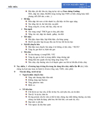 TIÊU HÓA 14
LÊ TẤN NGUYÊN PHÚC
Y13D-19
Dấu hiệu yếu liệt khu trú, tăng áp lực nội sọ (Tam chứng Cushing:
THA, nhịp tim chậm, RLHH) trong trường hợp VMN có biến chứng hoặc khối
choáng chỗ (XH não, u não…)
 Hô hấp
Đếm nhịp thở xem có thở nhanh ko, dấu hiệu rút lõm ngực nặng
Tìm tiếng thở rít, thở khò khè, ran phổi
Họng sưng đỏ, có mủ, mũi đục, chảy mủ tai
 Tim mạch
Tím trung ương? TMCN,gan to đau, phù chân
Tiếng tim mờ, nhịp tim nhanh, gallop, âm thổi
 Tiết niệu
Dấu hiệu chạm thận, bập bềnh thận. cầu bàng quang
Mủ lỗ sáo,viêm hẹp da quy đầu của bé trai, khí hư âm đạo
 Nội tiết chuyển hóa
Dấu hiệu toan chuyển hóa nặng ở trẻ không có tiêu chảy. ? RLTG?
Vàng da, gan lách to, bệnh não gan
 Tiêu hóa
Ấn đau thượng vị trongVDD, VTC
Vàng da, gan to, lách to trong nhiễm trùng đường mật
Mảng bầm tím quanh rốn hay hông lưng trong VTC
Tiêu chảy cấp: thường nôn ói sẽ thuyên giảm sau khi trẻ bắt đầu đi tiêu chảy
 Tuy nhiên, 1 số trường hợp ói tăng lên trong lúc đang tiêu chảy nhiều lần  chú ý biến
chứng hạ Kali máu hoặc do bệnh lý đi kèm ( lồng ruột, VMN, viêm phổi)
 Nôn dai dẳng, tái đi tái lại
 Nguyên nhân chuyển hóa
Tăng sinh thượng thận bẩm sinh
Không dung nạp fructose
Tăng galactose máu
Bệnh a.a
 NN tiêu hóa
Chế độ ăn sai: loại sữa, số lần ăn hay bú, cách pha sữa, các ăn dặm
Tâm lý: bị ép ăn, chán ăn
Dị ứng protein sữa bò: nôn có thể là triệu chứng duy nhất (thông thường các triệu
chứng của bệnh đa dạng: phát ban, thở khò khè, cơn xanh tái, sốc)
Hẹp môn vị phì đại
Trào ngược dạ dày thực quản
 