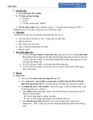 TIÊU HÓA 15
LÊ TẤN NGUYÊN PHÚC
Y13D-19
5. Cận lâm sàng
a. Xn cơ bản:huyết đồ, soi phân
b. XN đánh giá mức độ nặng
 Dextrotix
 Ion đồ
 CN thận, đường huyết, KMĐN
c. XN tìm nguyên nhân: khi có dấu hiệu LS gợi ý -> SA bụng (loại trừ lồng ruột, VRT,..),
XQBDKSS (loại trừ tắc ruột), CTscan (loại trừ CT đầu hay u não)
6. Chẩn đoán
Sau khi loại trừ nôn ói do các NN khác, chẩn đoán như TCC, lưu ý:
a. Tiêu chảy cấp do tác nhân gì: virus, vi trùng hoặc tác nhân khác
b. Phân độ mất nước
c. Biến chứng: lưu ý hạ K máu
d. Nguy cơ thất bại đường uống do ói nhiều
e. Bệnh lý đi kèm
7. Tiêu chuẩn nhập viện:
 Trẻ TCC kèm nôn ói nhiều dù chưa mất nước cũng nên cho trẻ lưu lại theo dõi ít nhất
4h tại phòng khám để đánh giá khả năng thất bại đường uống trước khi điều trị ngoại trú
-> nếu trẻ vẫn nôn ói nhiều sau khi đã được hướng dẫn kỹ thuật uống đúng hoặc có mất
nước tiến triển  hập viện
 Trẻ TCC kèm nôn ói nhiều có mất nước hoặc biến chứng khác
 Trẻ TCC kèm nôn ói nhiều mà chưa loại trừ các NN gây ói khác nhất là nhóm ngoại
khoa- chấn thương
8. Điều trị
 Nguyên tắc:
 Nếu trẻ có DH sốc hay mất nước nặng  phác đồ C
 Trẻ có mất nước + nôn ói nhiều xem như thực sự THẤT BẠI ĐƯỜNG UỐNG
phác đồ B qua đường TM (lưu ý bù dịch tiếp tục mất bằng cách cân phân và chất ói)
 Trẻ không mất nước + nôn ói nhiều -> theo dõi có nguy cơ thất bại đường uống, có thể
bù dịch theo phác đồ A, cần lưu ý:
 Theo WHO: không dùng thuốc chống ói trên BN tiêu chảy chỉ hướng dẫn bà mẹ KỸ
THUẬT UỐNG ĐÚNG:
Cho trẻ uống bằng ly, muỗng, đút chậm
Nếu trẻ ói thì ngưng uống khoảng 5p, sau đó đút chậm hơn
 Theo Hội nhi khoa Châu Âu khuyến cáo: có thể sử dụng thuốc chống nôn ói
Ondansetron – thuốc có hiệu quả, an toàn, không ảnh hưởng tiến trình bù dịch đường
uống
 