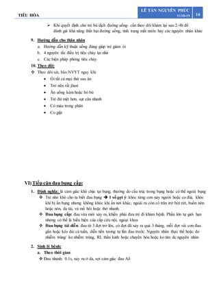 TIÊU HÓA 16
LÊ TẤN NGUYÊN PHÚC
Y13D-19
 Khi quyết định cho trẻ bù dịch đường uống- cần theo dõi khám lại sau 2-4h để
đánh giá khả năng thất bại đường uống, tình trạng mất nước hay các nguyên nhân khác
9. Hướng dẫn cho thân nhân
a. Hướng dẫn kỹ thuật uống đúng giúp trẻ giảm ói
b. 4 nguyên tắc điều trị tiêu chảy tại nhà
c. Các biện pháp phòng tiêu chảy
10. Theo dõi:
 Theo dõi sát, báo NVYT ngay khi:
 Ói tất cả mọi thứ sau ăn
 Trở nên rất jhast
 Ăn uống kém hoặc bỏ bú
 Trẻ đừ mệt hơn, sụt cân nhanh
 Có máu trong phân
 Co giật
VI)Tiếp cận đau bụng cấp:
1. Định nghĩa: là cảm giác khó chịu tại bụng, thường do cấu trúc trong bụng hoặc có thể ngoài bụng
 Trẻ nhỏ khó cho ta biết đau bụng  1 số gợi ý: khóc từng cơn nảy người hoặc co đùi, khóc
khi bị ấn bụng nhưng không khóc khi ấn nơi khác, ngoài ra còn có trăn trở bứt rứt, buồn nôn
hoặc nôn, da tái, vả mồ hôi hoặc thở nhanh.
 Đau bụng cấp: đau vừa mới xảy ra, khiến phải đưa trẻ đi khám bệnh. Phần lớn tự giới hạn
nhưng có thể là biểu hiện của cấp cứu nội, ngoại khoa
 Đau bụng tái diễn: đau từ 3 đợt trở lên, có đợt đã xảy ra quá 3 tháng, mỗi đợt vài cơn đau
gắn hoặc kéo dài cả tuần, diễn tiền tương tự lần đau trước. Nguyên nhân thực thể hoặc do
nhiễm trùng/ ko nhiễm trùng, RL thần kinh hoặc chuyển hóa hoặc ko tìm dc nguyên nhân
2. Sinh lý bệnh:
a. Theo thời gian
 Đau nhanh: 0.1s, xảy ra ở da, sợi cảm giác đau A
 