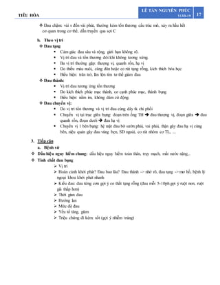 TIÊU HÓA 17
LÊ TẤN NGUYÊN PHÚC
Y13D-19
 Đau chậm: vài s đến vài phút, thường kèm tổn thương cấu trúc mô, xảy ra hầu hết
cơ quan trong cơ thể, dẫn truyền qua sợi C
b. Theo vị trí
 Đau tạng
 Cảm giác đau sâu và rộng, giới hạn không rõ.
 Vị trí đau và tổn thương đôi khi không tương xứng.
 Ba vị trí thường gặp: thượng vị, quanh rốn, hạ vị
 Do thiếu máu nuôi, căng dãn hoặc co rút tạng rỗng, kích thích hóa học
 Biểu hiện: trăn trở, lăn lộn tìm tư thế giảm đau
 Đau thành:
 Vị trí đau tương ứng tổn thương
 Do kích thích phúc mạc thành, cơ cạnh phúc mạc, thành bụng
 Biểu hiện: nằm im, không dám cử động.
 Đau chuyển vị:
 Do vị trí tổn thương và vị trí đau cùng dây tk chi phối
 Chuyển vị tại trục giữa bụng: đoạn trên ống TH  đau thượng vị, đoạn giữa  đau
quanh rốn, đoạn dưới  đau hạ vị
 Chuyển vị 1 bên bụng: hệ mật đau bờ sườn phải, vai phải, thận gây đau hạ vị cùng
bên, niệu quản gây đau vùng bẹn, SD ngoài, co rút nhóm cơ TL, ...
3. Tiếp cận
a. Bệnh sử
 Dấu hiệu nguy hiểm chung: dấu hiệu nguy hiểm toàn thân, trụy mạch, mất nước nặng,..
 Tính chất đau bụng
 Vị trí
 Hoàn cảnh khởi phát? Đau bao lâu? Đau thành -> nhớ rõ, đau tạng -> mơ hồ, bệnh lý
ngoại khoa khởi phát nhanh
 Kiểu đau: đau từng cơn gợi ý co thắt tạng rỗng (đau mỗi 5-10ph gợi ý ruột non, ruột
già thấp hơn)
 Thời gian đau
 Hướng lan
 Mức độ đau
 Yếu tố tăng, giảm
 Triệu chứng đi kèm: sốt (gợi ý nhiễm trùng)
 
