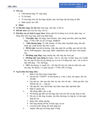 TIÊU HÓA 18
LÊ TẤN NGUYÊN PHÚC
Y13D-19
 Tiền căn
 Chấn thương bụng, PT vùng bụng,
 TC SD thuốc
 TC đau bụng trước đó: đau bụng cấp/nền mạn, đau bụng cấp/ đau bụng tái diễn
 Bệnh chuyển hóa, MD
b. Khám
 Có dấu hiệu nặng cần cấp cứu: tổng trạng, sinh hiệu, tư thế trẻ
 DH mất nước (nếu kèm tiêu chảy, nôn ói)
 Dấu hiệu của các bệnh lý ngoại khoa: không nghĩ khi bé không ôn ói, đi tiêu phân vàng, sờ
không thấy khối vùng bụng, phản ứng thành bụng
 Viêm phúc mạc: đau bụng, buồn nôn/nôn, triệu chứng toàn thân, phản ứng thành
bụng -> CTM, CRP, ion đồ, SA bụng, XQBKSS
 Chấn thương bụng: TC chấn thương, vết bầm, phản ứng thành bụng, dấu xuất
huyết nội, sonde dạ dày/ hậu môn ra máu
 DH tắc ruột: đau-nôn-bí-chướng, khác nhau giữa tắc cao/thấp, quai ruột nổi, dấu
rắn bò, NĐR tăng/giảm, tổng trạng: nhiễm trùng/nhiễm độc/ mất nước/ toan chuyển
hóa.
 DH thủng tạng rỗng: bụng chướng nhẹ, mất vùng đục trước gan
 DH lồng ruột: tam chứng đau bụng + nôn ói+ tiêu máu, trẻ khóc từng cơn, ói nhiều
lần, tiêu máu đỏ bầm sền sệt, thường xảy ra ở trẻ 6-18 tháng tuổi, nam > nữ, có thể sờ
thấy khối lồng. ->SA, XQ bụng.
 VRT: đau thượng vị/ quanh rốn -> hố chậu (P), kèm sốt, chán ăn, buồn nôn, nôn,
tiêu lỏng, Mc Burney (+), phản ứng dội -> CTM, CRP, SA bụng.
 Ngyên nhân đau bụng khác:
 Bệnh lý nội khoa trong ổ bụng khác:
 Dạ dày ruột: VLDDTT: ấn đau thượng vị, ợ hơi, ợ chua, trào ngược, tiền căn
NSAID,
 Gan mật tụy: viêm gan cấp, viêm tụy cấp, viêm túi mật…: khám gan lách , đau
HSP,lan lên vai…, vàng da…
 Tiết niệu-SH: viêm đài bể thận cấp: khám chạm thận, bập bềnh thận
 Bệnh lý chuyển hóa
 Hội chứng nhiễm siêu vi cấp
 NN thường gặp nhất của đau bụng cấp ở mọi lứa tuổi sau giai đoạn sơ sinh
 Sốt, nôn ói, tiêu lỏng, ăn giảm, đau đầu, đau họng, ho cùng lúc với đau quặn
bụng lan tỏa
 Bụng mềm, không chướng,
 Đau bụng thường XH lúc ăn hoặc ngay sau ăn
 Cơn đau tự hết, không tiến triển nặng hơn
 Nguyên nhân gây đau bụng ngoài ổ bụng
 