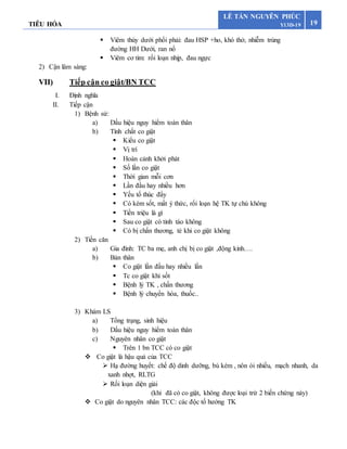TIÊU HÓA 19
LÊ TẤN NGUYÊN PHÚC
Y13D-19
 Viêm thùy dưới phổi phải: đau HSP +ho, khó thở, nhiễm trùng
đường HH Dưới, ran nổ
 Viêm cơ tim: rối loạn nhịp, đau ngực
2) Cận lâm sàng:
VII) Tiếp cận co giật/BN TCC
I. Định nghĩa
II. Tiếp cận
1) Bệnh sử:
a) Dấu hiệu nguy hiểm toàn thân
b) Tính chất co giật
 Kiểu co giật
 Vị trí
 Hoàn cảnh khởi phát
 Số lần co giật
 Thời gian mỗi cơn
 Lần đầu hay nhiều hơn
 Yếu tố thúc đẩy
 Có kèm sốt, mất ý thức, rối loạn hệ TK tự chủ không
 Tiền triệu là gì
 Sau co giật có tỉnh táo không
 Có bị chấn thương, té khi co giật không
2) Tiền căn
a) Gia đình: TC ba mẹ, anh chị bị co giật ,động kinh….
b) Bản thân
 Co giật lần đầu hay nhiều lần
 Tc co giật khi sốt
 Bệnh lý TK , chấn thương
 Bệnh lý chuyển hóa, thuốc..
3) Khám LS
a) Tổng trạng, sinh hiệu
b) Dấu hiệu nguy hiểm toàn thân
c) Nguyên nhân co giật
 Trên 1 bn TCC có co giật
 Co giật là hậu quả của TCC
 Hạ đường huyết: chế độ dinh dưỡng, bú kém , nôn ói nhiều, mạch nhanh, da
xanh nhợt, RLTG
 Rối loạn diện giải
(khi đã có co giật, không được loại trừ 2 biến chứng này)
 Co giật do nguyên nhân TCC: các độc tố hướng TK
 