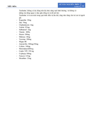 TIÊU HÓA 21
LÊ TẤN NGUYÊN PHÚC
Y13D-19
Tarabutine không có tác động trên hệ chức năng ruột bình thường, và không có
những tác động ngoại ý như giãn đồng tử và đổ mồ hôi.
Tarabutine tỏ ra an toàn trong quá trình điều trị lâu dài, cũng như dùng cho trẻ em và người
già.
- Kagasdine 20mg
- Zinc 70mg
- Clopheniramin 4mg
- Vadola 325mg
- Salbutamol 2mg
- Vitamin 400Iu
- Dourso 200mg
- Midrasec 40mg
- Vacomuc 200mg
- Magne B6
- Amoxicillin 500mg,250mg
- Cefixim 100mg
- Metronidazol200mg
- Ceplor VPC 250 mg
- Cophacip 500mg
- Furacon 125mg
- Mezathion 25mg
 