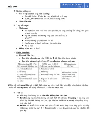 TIÊU HÓA 3
LÊ TẤN NGUYÊN PHÚC
Y13D-19
 Ko thay đổi được:
 Yếu tố vật chủ làm tăng tính cảm thụ:
 Suy dinh duõng: dễ mắc tiêu chảy kéo dài, dễ bị tử vong
 SGMD, SGMD tạm thời sau sởi, kéo dài trong AIDS
 Tính chất mùa
 Thay đổi được:
 Thói quen:
 Bú mẹ hay bú bình ? Bú bình: cách pha sữa, pha xong có uống liền không, thói quen
vệ sinh bình sữa
 Vệ sinh cá nhân, môi trường sống (bụi, khói thuốc lá,..)
 VSATTP
 Rửa tay thường quy khi chăm sóc trẻ
 Nguồn nước sử dụng? nước máy hay nước giếng
 Xử lý phân
 Phòng bệnh: Vaccin Rota?
3. Khám lâm sàng:
a. Hậu quả Tiêu chảy
 Dấu hiệu nặng cần cấp cứu: SHH, sốc sinh hiệu, tổng trạng, tri giác
 Dấu hiệu mất nước: có thể theo dõi qua cân nặng  lượng nước mất
 Dấu mất nước ngoại bào: vật vã kích thích, uống háo hức -> xuất hiện sớm nhất, luôn đi cùng với nhau.
 Dấu mất nước nội bào: mắt trũng, dấu véo da -> xuất hiện muộn hơn
 Tỉnh táo
 Khả năng định hướng lực về bản thân, không gian, thời gian
 Trẻ nhỏ: đáp ứng tỉnh bình thường với kích thích lời nói hoặc tiếng động -> tác động xem
trẻ có đáp ứng bình thường ko? (lưu ý gọi bằng tên ở nhà của bé, thường dùng tiếng vỗ tay
hoặc màu sắc)
 Trẻ lớn: hỏi ít nhất 5 câu để xác định (tên, tuổi, nhà ở đâu, đang ở đâu, mấy giờ?). Hỏi thấy
bé làm ngơ ko trả lời, quay đi -> đưa option cho bé chọn lựa, đánh giá dựa vào biểu hiện khi
giao tiếp.
 