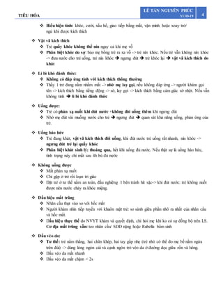 TIÊU HÓA 4
LÊ TẤN NGUYÊN PHÚC
Y13D-19
 Biểu hiện tỉnh: khóc, cười, xấu hổ, giao tiếp bằng mắt, vặn mình hoặc xoay trở/
ngủ khi được kích thích
 Vật vã kích thích
 Trẻ quấy khóc không thể nín ngay cả khi mẹ vỗ
 Phân biệt khóc do sợ: bảo mẹ bồng trẻ ra xa vỗ -> trẻ nín khóc. Nếu trẻ vẫn không nín khóc
-> đưa nước cho trẻ uống, trẻ nín khóc  ngưng đút  trẻ khóc lại  vật vã kich thích do
khát
 Li bì khó đánh thức:
 Không có đáp ứng tỉnh với kích thích thông thường
 Thấy 1 trẻ đang nằm nhắm mắt -> nhờ mẹ lay gọi, nếu không đáp ứng -> người khám gọi
tên -> kích thích bằng tiếng động -> sờ, lay gọi -> kích thích bằng cảm giác sờ nhột. Nếu vẫn
không tỉnh  li bì khó đánh thức
 Uống được:
 Trẻ có phản xạ nuốt khi đút nước +không đòi uống thêm khi ngưng đút
 Nhờ mẹ đút vài muỗng nước cho trẻ  ngưng đút  quan sát khả năng uống, phản ứng của
trẻ.
 Uống háo hức
 Trẻ đang khát, vật vã kích thích đòi uống, khi đút nước trẻ uống rất nhanh, nín khóc ->
ngưng đút trẻ lại quấy khóc
 Phân biệt khát sinh lý: thoáng qua, hết khi uống đủ nước. Nếu thật sự là uống háo hức,
tình trạng này chỉ mất sau 4h bù đủ nước
 Không uống được
 Mất phản xạ nuốt
 Chỉ gặp ở trẻ rối loạn tri giác
 Đặt trẻ ở tư thế nằm an toàn, đầu nghiêng 1 bên tránh hít sặc-> khi đút nước: trẻ không nuốt
được nên nước chảy ra khóe miệng.
 Dấu hiệu mắt trũng
 Nhãn cầu thụt vào so với hốc mắt
 Người khám nhìn tiếp tuyến với khuôn mặt trẻ: so sánh giữa phần nhô ra nhất của nhãn cầu
và hốc mắt.
 Dấu hiệu thực thể do NVYT khám và quyết định, chỉ hỏi mẹ khi ko có sự đồng bộ trên LS.
Cơ địa mắt trũng sẵn: teo nhãn cầu/ SDD nặng hoặc Rubella bẩm sinh
 Dấu véo da:
 Tư thế: trẻ nằm thẳng, hai chân khép, hai tay gấp nhẹ (trẻ nhỏ có thể do mẹ bế nằm ngửa
trên đùi) -> dùng lòng ngón cái và cạnh ngón trỏ véo da ở đường dọc giữa rốn và hông.
 Dấu véo da mất nhanh
 Dấu véo da mất chậm < 2s
 