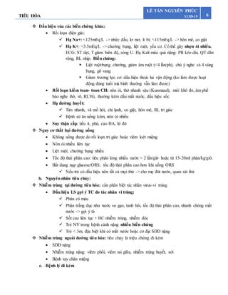 TIÊU HÓA 6
LÊ TẤN NGUYÊN PHÚC
Y13D-19
 Dấu hiệu của các biến chứng khác:
 Rối loạn điện giải:
 Hạ Na+: <125mEq/L -> nhức đầu, lơ mơ, li bì; <115mEq/L -> hôn mê, co giật
 Hạ K+: <3.5mEq/L -> chướng bụng, liệt ruột, yếu cơ. Có thể gây nhợn ói nhiều.
ECG: ST dẹt, T giảm biên độ, sóng U. Hạ Kali máu quá nặng: PR kéo dài, QT dãn
rộng, RL nhịp. Biến chứng:
 Liệt ruột:bụng chướng, giảm âm ruột (<4 lần/ph), chú ý nghe cả 4 vùng
bụng, gõ vang
 Giảm trương lực cơ: dấu hiệu thoái lui vận động (ko làm được hoạt
động đúng tuổi mà bình thường vẫn làm được)
 Rối loạn kiềm toan- toan CH: nôn ói, thở nhanh sâu (Kussmaul), môi khô đỏ, âm phế
bào nghe thô, rõ, RLTG, thường kèm dấu mất nước, dấu hiệu sốc
 Hạ đường huyết:
 Tim nhanh, vã mồ hôi, chi lạnh, co giật, hôn mê, RL tri giác
 Bệnh sử ăn uống kém, nôn ói nhiều
 Suy thận cấp: tiểu ít, phù, cao HA, lừ đừ
 Nguy cơ thất bại đường uống
 Không uống được do rối loạn tri giác hoặc viêm loét miệng
 Nôn ói nhiều liên tục
 Liệt ruột, chướng bụng nhiều
 Tốc độ thải phân cao: tiêu phân lỏng nhiều nước > 2 lần/giờ hoặc từ 15-20ml phân/kg/giờ.
 Bất dung nạp glucose/ORS: tốc độ thải phân cao hơn khi uống ORS
 Nếu trẻ có dấu hiệu nôn tất cả mọi thứ -> cho mẹ đút nước, quan sát thử
b. Nguyên nhân tiêu chảy:
 Nhiễm trùng tại đường tiêu hóa: cần phân biệt tác nhân virus-vi trùng.
 Dấu hiệu LS gợi ý TC do tác nhân vi trùng:
 Phân có máu
 Phân trắng đục như nước vo gạo, tanh hôi, tốc độ thải phân cao, nhanh chóng mất
nước -> gợi ý tả
 Sốt cao liên tục + HC nhiễm trùng, nhiễm độc
 Trẻ NV trong bệnh cảnh nặng nhiều biến chứng
 Trẻ < 3m, đặc biệt khi có mất nước hoặc cơ địa SDD nặng
 Nhiễm trùng ngoài đường tiêu hóa: tiêu chảy là triệu chứng đi kèm
 SDD nặng
 Nhiễm trùng nặng: viêm phổi, viêm tai giữa, nhiễm trùng huyết, sởi
 Bệnh tay chân miệng
c. Bệnh lý đi kèm
 