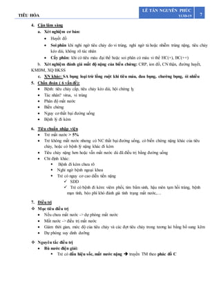 TIÊU HÓA 7
LÊ TẤN NGUYÊN PHÚC
Y13D-19
4. Cận lâm sàng
a. Xét nghiệm cơ bản:
 Huyết đồ
 Soi phân khi nghi ngờ tiêu chảy do vi trùng, nghi ngờ tả hoặc nhiễm trùng nặng, tiêu chảy
kéo dài, không rõ tác nhân
 Cấy phân: khi có tiêu máu đại thể hoặc soi phân có máu vi thể HC(+), BC(++)
b. Xét nghiệm đánh giá mất độ nặng của biến chứng: CRP, ion đồ, CN thận, đường huyết,
KMĐM, XQ BKSS
c. XN khác: SA bụng loại trừ lồng ruột khi tiêu máu, đau bụng, chướng bụng, ói nhiều
5. Chẩn đoán ( 6 vấn đề):
 Bệnh: tiêu chảy cấp, tiêu chảy kéo dài, hội chứng lỵ
 Tác nhân? virus, vi trùng
 Phân độ mất nước
 Biến chứng
 Nguy cơ thất bại đường uống
 Bệnh lý đi kèm
6. Tiêu chuẩn nhập viện
 Trẻ mất nước > 5%
 Trẻ không mất nước nhưng có NC thất bại đường uống, có biến chứng nặng khác của tiêu
chảy, hoặc có bệnh lý nặng khác đi kèm
 Tiêu chảy nặng hơn hoặc vẫn mất nước dù đã điều trị bằng đường uống
 Chỉ định khác:
 Bệnh đi kèm chưa rõ
 Nghi ngờ bệnh ngoại khoa
 Trẻ có nguy cơ cao diễn tiến nặng
 SDD
 Trẻ có bệnh đi kèm: viêm phổi, tim bẩm sinh, hậu môn tạm hồi tràng, bệnh
mạn tính, béo phì khó đánh giá tình trạng mất nước,…
7. Điều trị
 Mục tiêu điều trị
 Nếu chưa mất nước -> dự phòng mất nước
 Mất nước -> điều trị mất nước
 Giảm thời gian, mức độ của tiêu chảy và các đợt tiêu chảy trong tương lai bằng bổ sung kẽm
 Dự phòng suy dinh dưỡng
 Nguyên tắc điều trị
 Bù nước điện giải:
 Trẻ có dấu hiệu sốc, mất nước nặng  truyền TM theo phác đồ C
 