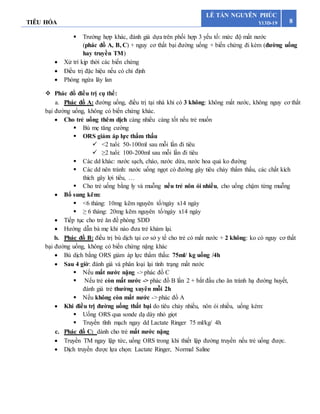 TIÊU HÓA 8
LÊ TẤN NGUYÊN PHÚC
Y13D-19
 Trường hợp khác, đánh giá dựa trên phối hợp 3 yếu tố: mức độ mất nước
(phác đồ A, B, C) + nguy cơ thất bại đường uống + biến chứng đi kèm (đường uống
hay truyền TM)
 Xử trí kịp thời các biến chứng
 Điều trị đặc hiệu nếu có chỉ định
 Phòng ngừa lây lan
 Phác đồ điều trị cụ thể:
a. Phác đồ A: đường uống, điều trị tại nhà khi có 3 không: không mất nước, không nguy cơ thất
bại đường uống, không có biến chứng khác.
 Cho trẻ uống thêm dịch càng nhiều càng tốt nếu trẻ muốn
 Bú mẹ tăng cường
 ORS giảm áp lực thẩm thấu
 <2 tuổi: 50-100ml sau mỗi lần đi tiêu
 ≥2 tuổi: 100-200ml sau mỗi lần đi tiêu
 Các dd khác: nước sạch, cháo, nước dừa, nước hoa quả ko đường
 Các dd nên tránh: nước uống ngọt có đường gây tiêu chảy thẩm thấu, các chất kích
thích gây lợi tiểu, …
 Cho trẻ uống bằng ly và muỗng nếu trẻ nôn ói nhiều, cho uống chậm từng muỗng
 Bổ sung kẽm:
 <6 tháng: 10mg kẽm nguyên tố/ngày x14 ngày
 ≥ 6 tháng: 20mg kẽm nguyên tố/ngày x14 ngày
 Tiếp tục cho trẻ ăn đề phòng SDD
 Hướng dẫn bà mẹ khi nào đưa trẻ khám lại.
b. Phác đồ B: điều trị bù dịch tại cơ sở y tế cho trẻ có mất nước + 2 không: ko có nguy cơ thất
bại đường uống, không có biến chứng nặng khác
 Bù dịch bằng ORS giảm áp lực thẩm thấu: 75ml/ kg uống /4h
 Sau 4 giờ: đánh giá và phân loại lại tình trạng mất nước
 Nếu mất nước nặng -> phác đồ C
 Nếu trẻ còn mất nước -> phác đồ B lần 2 + bắt đầu cho ăn tránh hạ đường huyết,
đánh giá trẻ thường xuyên mỗi 2h
 Nếu không còn mất nước -> phác đồ A
 Khi điều trị đường uống thất bại do tiêu chảy nhiều, nôn ói nhiều, uống kém:
 Uống ORS qua sonde dạ dày nhỏ giọt
 Truyền tĩnh mạch ngay dd Lactate Ringer 75 ml/kg/ 4h
c. Phác đồ C: dành cho trẻ mất nước nặng
 Truyền TM ngay lập tức, uống ORS trong khi thiết lập đường truyền nếu trẻ uống được.
 Dịch truyền được lựa chọn: Lactate Ringer, Normal Saline
 