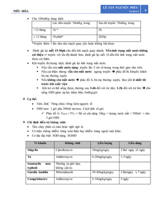 TIÊU HÓA 9
LÊ TẤN NGUYÊN PHÚC
Y13D-19
 Cho 100ml/kg dung dịch:
Lúc đầu truyền 30ml/kg trong Sau đó truyền 70ml/kg trong
<12 tháng 1h * 5h
≥ 12 tháng 30 phút* 2h30p
*Truyền thêm 1 lần nữa nếu mạch quay yếu hoặc không bắt được
 Đánh giá lại mỗi 15-30ph cho đến khi mạch quay nhanh. Nếutình trạng mất nước không
cải thiện -> truyền với tốc độ nhanh hơn, đánh giá lại mỗi 1h đến khi tình trạng mất nước
được cải thiện.
 Khi truyền đủ lượng dịch, đánh giá lại tình trạng mất nước:
 Nếu vẫn còn mất nước nặng: truyền lần 2 với số lượng trong thời gian như trên.
 Nếu cải thiện nhưng vẫn còn mất nước : ngưng truyền  phác đồ B, khuyến khích
bú mẹ thường xuyên
 Nếu không còn mất nước  phác đồ A, bù mẹ thường xuyên, theo dõi ít nhất 6h
trước khi xuất viện
 Khi trẻ có thể uống được, thường sau 3-4h đối với trẻ nhỏ, 1-2h đối với trẻ lớn  cho
uống ORS giảm áp lực thẩm thấu 5ml/kg/giờ
 Cụ thể:
 Viên ZinC 70mg chứa 10mg kẽm nguyên tố
 ORS new: 1 gói pha 200ml nưowsc. Cách tính số gói:
 Phác đồ A: VH20 < 5% -> Bé có cân nặng 10kg -> lượng nước mất < 500ml -> cho
3 gói ORS
 Chỉ định điều trị kháng sinh:
 Tiêu chảy phân có máu hoặc nghi ngờ tả
 Có triệu chứng nhiễm trùng toàn thân hay nhiễm trùng ngoài ruột khác.
 Cơ địa đặc biệt: SDD nặng, SGMD
Vi khuẩn Kháng sinh Liều lượng Liều dùng
Shigella Ciprofloxacin 30mg/kg/ngày 2 lần/ ngày x5 ngày
Tả Azithromycin 6-20mg/kg/ngày 1-5 ngày
Samonella non-
typhoid
Thường tự giới hạn,
không cần ks
Giardia lamblia Metronidazole 30-40mg/kg/ngày 2 lần/ngày x 7 ngày
Campylobacter Azithromycin 5-10mg/kg/ngày 5 ngày
 