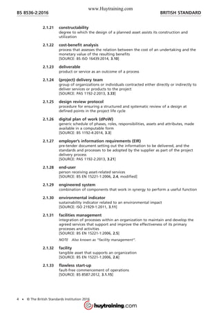 2.1.21 constructability
degree to which the design of a planned asset assists its construction and
utilization
2.1.22 cost-benefit analysis
process that assesses the relation between the cost of an undertaking and the
monetary value of the resulting benefits
[SOURCE: BS ISO 16439:2014, 3.10]
2.1.23 deliverable
product or service as an outcome of a process
2.1.24 (project) delivery team
group of organizations or individuals contracted either directly or indirectly to
deliver services or products to the project
[SOURCE: PAS 1192-2:2013, 3.33]
2.1.25 design review protocol
procedure for ensuring a structured and systematic review of a design at
defined points in the project life cycle
2.1.26 digital plan of work (dPoW)
generic schedule of phases, roles, responsibilities, assets and attributes, made
available in a computable form
[SOURCE: BS 1192-4:2014, 3.3]
2.1.27 employer’s information requirements (EIR)
pre-tender document setting out the information to be delivered, and the
standards and processes to be adopted by the supplier as part of the project
delivery process
[SOURCE: PAS 1192-2:2013, 3.21]
2.1.28 end-user
person receiving asset-related services
[SOURCE: BS EN 15221-1:2006, 2.4, modified]
2.1.29 engineered system
combination of components that work in synergy to perform a useful function
2.1.30 environmental indicator
sustainability indicator related to an environmental impact
[SOURCE: ISO 21929-1:2011, 3.11]
2.1.31 facilities management
integration of processes within an organization to maintain and develop the
agreed services that support and improve the effectiveness of its primary
processes and activities
[SOURCE: BS EN 15221-1:2006, 2.5]
NOTE Also known as “facility management”.
2.1.32 facility
tangible asset that supports an organization
[SOURCE: BS EN 15221-1:2006, 2.6]
2.1.33 flawless start-up
fault-free commencement of operations
[SOURCE: BS 8587:2012, 3.1.15]
BRITISH STANDARDBS 8536-2:2016
4 • © The British Standards Institution 2016
www.Huytraining.com
 