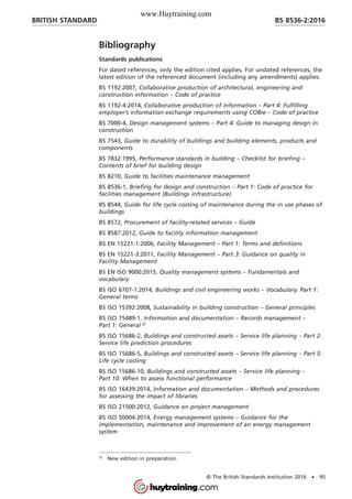 Bibliography
Standards publications
For dated references, only the edition cited applies. For undated references, the
latest edition of the referenced document (including any amendments) applies.
BS 1192:2007, Collaborative production of architectural, engineering and
construction information – Code of practice
BS 1192-4:2014, Collaborative production of information – Part 4: Fulfilling
employer’s information exchange requirements using COBie – Code of practice
BS 7000-4, Design management systems – Part 4: Guide to managing design in
construction
BS 7543, Guide to durability of buildings and building elements, products and
components
BS 7832:1995, Performance standards in building – Checklist for briefing –
Contents of brief for building design
BS 8210, Guide to facilities maintenance management
BS 8536-1, Briefing for design and construction – Part 1: Code of practice for
facilities management (Buildings infrastructure)
BS 8544, Guide for life cycle costing of maintenance during the in use phases of
buildings
BS 8572, Procurement of facility-related services – Guide
BS 8587:2012, Guide to facility information management
BS EN 15221-1:2006, Facility Management – Part 1: Terms and definitions
BS EN 15221-3:2011, Facility Management – Part 3: Guidance on quality in
Facility Management
BS EN ISO 9000:2015, Quality management systems – Fundamentals and
vocabulary
BS ISO 6707-1:2014, Buildings and civil engineering works – Vocabulary. Part 1:
General terms
BS ISO 15392:2008, Sustainability in building construction – General principles
BS ISO 15489-1, Information and documentation – Records management –
Part 1: General 2)
BS ISO 15686-2, Buildings and constructed assets – Service life planning – Part 2:
Service life prediction procedures
BS ISO 15686-5, Buildings and constructed assets – Service life planning – Part 5:
Life cycle costing
BS ISO 15686-10, Buildings and constructed assets – Service life planning –
Part 10: When to assess functional performance
BS ISO 16439:2014, Information and documentation – Methods and procedures
for assessing the impact of libraries
BS ISO 21500:2012, Guidance on project management
BS ISO 50004:2014, Energy management systems – Guidance for the
implementation, maintenance and improvement of an energy management
system
2)
New edition in preparation.
BRITISH STANDARD BS 8536-2:2016
© The British Standards Institution 2016 • 95
www.Huytraining.com
 