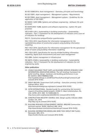 BS ISO 55000:2014, Asset management – Overview, principles and terminology
BS ISO 55001, Asset management – Management systems – Requirements
BS ISO 55002, Asset management – Management systems – Guidelines for the
application of ISO 55001
BS ISO/IEC 12207:2008, Systems and software engineering – Software life cycle
processes
BS ISO/IEC/IEEE 15288, Systems and software engineering – System life cycle
processes
ISO 21929-1:2011, Sustainability in building construction – Sustainability
indicators – Part 1: Framework for the development of indicators and a core set
of indicators for buildings
PAS 91, Construction prequalification questionnaires
PAS 1192-2:2013, Specification for information management for the
capital/delivery phase of construction projects using building information
modelling
PAS 1192-3:2014, Specification for information management for the operational
phase of assets using building information modelling
PAS 1192-5:2015, Specification for security-minded building information
modelling, digital built environments and smart asset management
PAS 2080, Carbon management in infrastructure
PD ISO/TS 21929-2, Sustainability in building construction – Sustainability
indicators – Part 2: Framework for the development of indicators for civil
engineering works
Other publications
[1] USABLE BUILDINGS TRUST (UBT) and BUILDING SERVICES RESEARCH AND
INFORMATION ASSOCIATION (BSRIA). The soft landings framework for
better briefing, design, handover and building performance in-use.
BG 54/2014. ISBN 9780860227304.
http://usablebuildings.co.uk/UBTOverflow/SoftLandingsFramework.pdf
[viewed 2016-10-05].
[2] GREAT BRITAIN. Government Soft Landings – Executive summary. London:
Cabinet Office. 2013.
http://www.bimtaskgroup.org/reports [viewed 2016-10-05].
[3] ASTM INTERNATIONAL. Standard guide for summarizing the economic
impacts of building-related projects. E2204-15. West Conshohocken, PA,
USA: ASTM, 2015. DOI: 10.1520/E2204-15.
http://www.astm.org/Standards/E2204.htm [viewed 2016-10-05].
[4] CONSTRUCTION INDUSTRY COUNCIL (CIC). Design quality indicator (DQI).
London: CIC, 2014.
http://dqi.org.uk [viewed 2016-10-05].
[5] BUILDING RESEARCH ESTABLISHMENT LIMITED. BREEAM Communities
technical manual. SD202. Watford: BRE, 2014.
http://www.breeam.com/communitiesmanual/ [viewed 2016-10-05].
[6] BUILDING INFORMATION MODELLING (BIM) TASK GROUP. BIM Toolkit.
Newcastle: NBS, 2015.
https://toolkit.thenbs.com/ [viewed 2016-10-05].
BRITISH STANDARDBS 8536-2:2016
96 • © The British Standards Institution 2016
www.Huytraining.com
 