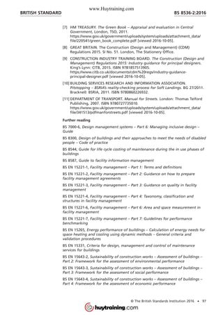 [7] HM TREASURY. The Green Book – Appraisal and evaluation in Central
Government, London, TSO, 2011.
https://www.gov.uk/government/uploads/system/uploads/attachment_data/
file/220541/green_book_complete.pdf [viewed 2016-10-05].
[8] GREAT BRITAIN. The Construction (Design and Management) (CDM)
Regulations 2015. SI No. 51. London, The Stationery Office.
[9] CONSTRUCTION INDUSTRY TRAINING BOARD. The Construction (Design and
Management) Regulations 2015: Industry guidance for principal designers.
King’s Lynn: CITB, 2015. ISBN 9781857513905.
https://www.citb.co.uk/documents/cdm%20regs/industry-guidance-
principal-designer.pdf [viewed 2016-10-05].
[10] BUILDING SERVICES RESEARCH AND INFORMATION ASSOCIATION.
Pitstopping – BSRIA’s reality-checking process for Soft Landings. BG 27/2011.
Bracknell: BSRIA, 2011. ISBN 9780860226932.
[11] DEPARTMENT OF TRANSPORT. Manual for Streets. London: Thomas Telford
Publishing, 2007. ISBN 9780727735010.
https://www.gov.uk/government/uploads/system/uploads/attachment_data/
file/341513/pdfmanforstreets.pdf [viewed 2016-10-05].
Further reading
BS 7000-6, Design management systems – Part 6: Managing inclusive design –
Guide
BS 8300, Design of buildings and their approaches to meet the needs of disabled
people – Code of practice
BS 8544, Guide for life cycle costing of maintenance during the in use phases of
buildings
BS 8587, Guide to facility information management
BS EN 15221-1, Facility management – Part 1: Terms and definitions
BS EN 15221-2, Facility management – Part 2: Guidance on how to prepare
facility management agreements
BS EN 15221-3, Facility management – Part 3: Guidance on quality in facility
management
BS EN 15221-4, Facility management – Part 4: Taxonomy, classification and
structures in facility management
BS EN 15221-6, Facility management – Part 6: Area and space measurement in
facility management
BS EN 15221-7, Facility management – Part 7: Guidelines for performance
benchmarking
BS EN 15265, Energy performance of buildings – Calculation of energy needs for
space heating and cooling using dynamic methods – General criteria and
validation procedures
BS EN 15331, Criteria for design, management and control of maintenance
services for buildings
BS EN 15643-2, Sustainability of construction works – Assessment of buildings –
Part 2: Framework for the assessment of environmental performance
BS EN 15643-3, Sustainability of construction works – Assessment of buildings –
Part 3: Framework for the assessment of social performance
BS EN 15643-4, Sustainability of construction works – Assessment of buildings –
Part 4: Framework for the assessment of economic performance
BRITISH STANDARD BS 8536-2:2016
© The British Standards Institution 2016 • 97
www.Huytraining.com
 