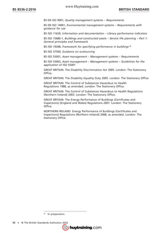 BS EN ISO 9001, Quality management systems – Requirements
BS EN ISO 14001, Environmental management systems – Requirements with
guidance for use
BS ISO 11620, Information and documentation – Library performance indicators
BS ISO 15686-1, Buildings and constructed assets – Service life planning – Part 1:
General principles and framework
BS ISO 19208, Framework for specifying performance in buildings 3)
BS ISO 37500, Guidance on outsourcing
BS ISO 55001, Asset management – Management systems – Requirements
BS ISO 55002, Asset management – Management systems – Guidelines for the
application of ISO 55001
GREAT BRITAIN. The Disability Discrimination Act 2005. London: The Stationery
Office.
GREAT BRITAIN. The Disability Equality Duty 2005. London: The Stationery Office.
GREAT BRITAIN. The Control of Substances Hazardous to Health
Regulations 1988, as amended. London: The Stationery Office.
GREAT BRITAIN. The Control of Substances Hazardous to Health Regulations
(Northern Ireland) 2003. London: The Stationery Office.
GREAT BRITAIN. The Energy Performance of Buildings (Certificates and
Inspections) (England and Wales) Regulations 2007. London: The Stationery
Office.
NORTHERN IRELAND. Energy Performance of Buildings (Certificates and
Inspections) Regulations (Northern Ireland) 2008, as amended. London: The
Stationery Office.
3)
In preparation.
BRITISH STANDARDBS 8536-2:2016
98 • © The British Standards Institution 2016
www.Huytraining.com
 