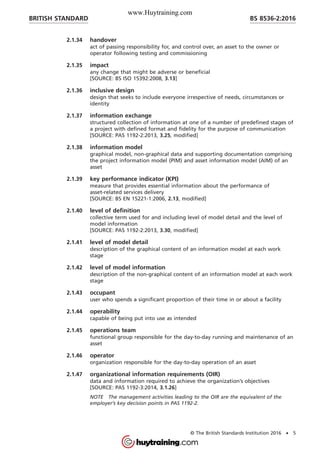 2.1.34 handover
act of passing responsibility for, and control over, an asset to the owner or
operator following testing and commissioning
2.1.35 impact
any change that might be adverse or beneficial
[SOURCE: BS ISO 15392:2008, 3.13]
2.1.36 inclusive design
design that seeks to include everyone irrespective of needs, circumstances or
identity
2.1.37 information exchange
structured collection of information at one of a number of predefined stages of
a project with defined format and fidelity for the purpose of communication
[SOURCE: PAS 1192-2:2013, 3.25, modified]
2.1.38 information model
graphical model, non-graphical data and supporting documentation comprising
the project information model (PIM) and asset information model (AIM) of an
asset
2.1.39 key performance indicator (KPI)
measure that provides essential information about the performance of
asset-related services delivery
[SOURCE: BS EN 15221-1:2006, 2.13, modified]
2.1.40 level of definition
collective term used for and including level of model detail and the level of
model information
[SOURCE: PAS 1192-2:2013, 3.30, modified]
2.1.41 level of model detail
description of the graphical content of an information model at each work
stage
2.1.42 level of model information
description of the non-graphical content of an information model at each work
stage
2.1.43 occupant
user who spends a significant proportion of their time in or about a facility
2.1.44 operability
capable of being put into use as intended
2.1.45 operations team
functional group responsible for the day-to-day running and maintenance of an
asset
2.1.46 operator
organization responsible for the day-to-day operation of an asset
2.1.47 organizational information requirements (OIR)
data and information required to achieve the organization’s objectives
[SOURCE: PAS 1192-3:2014, 3.1.26]
NOTE The management activities leading to the OIR are the equivalent of the
employer’s key decision points in PAS 1192-2.
BRITISH STANDARD BS 8536-2:2016
© The British Standards Institution 2016 • 5
www.Huytraining.com
 